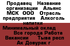 Продавец › Название организации ­ Альянс-МСК, ООО › Отрасль предприятия ­ Алкоголь, напитки › Минимальный оклад ­ 26 500 - Все города Работа » Вакансии   . Тыва респ.,Ак-Довурак г.